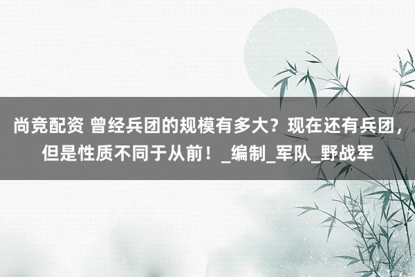 尚竞配资 曾经兵团的规模有多大？现在还有兵团，但是性质不同于从前！_编制_军队_野战军