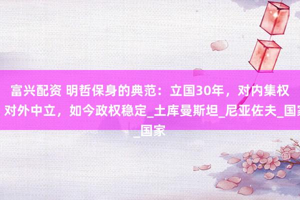 富兴配资 明哲保身的典范：立国30年，对内集权，对外中立，如今政权稳定_土库曼斯坦_尼亚佐夫_国家