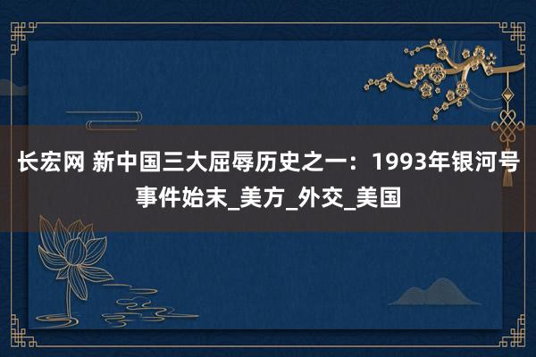 长宏网 新中国三大屈辱历史之一：1993年银河号事件始末_美方_外交_美国