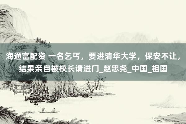 海通富配资 一名乞丐，要进清华大学，保安不让，结果亲自被校长请进门_赵忠尧_中国_祖国