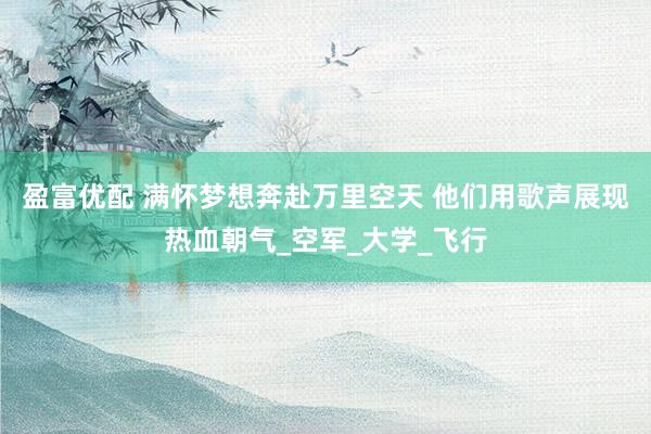 盈富优配 满怀梦想奔赴万里空天 他们用歌声展现热血朝气_空军_大学_飞行