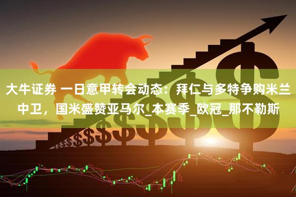 大牛证券 一日意甲转会动态：拜仁与多特争购米兰中卫，国米盛赞亚马尔_本赛季_欧冠_那不勒斯
