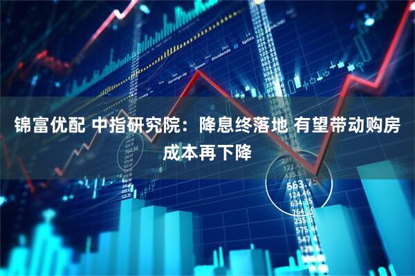 锦富优配 中指研究院：降息终落地 有望带动购房成本再下降