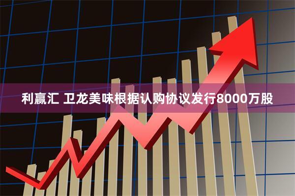 利赢汇 卫龙美味根据认购协议发行8000万股