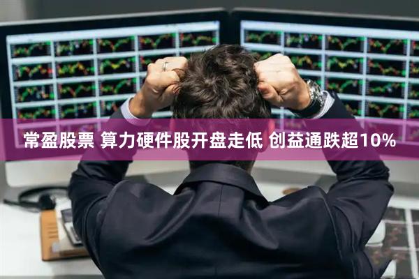 常盈股票 算力硬件股开盘走低 创益通跌超10%
