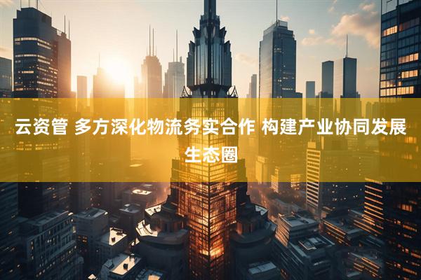 云资管 多方深化物流务实合作 构建产业协同发展生态圈