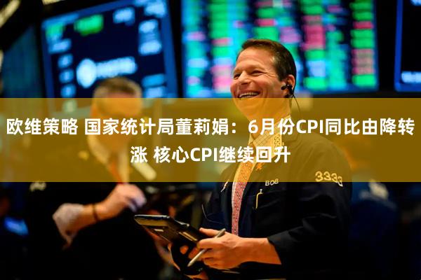 欧维策略 国家统计局董莉娟：6月份CPI同比由降转涨 核心CPI继续回升