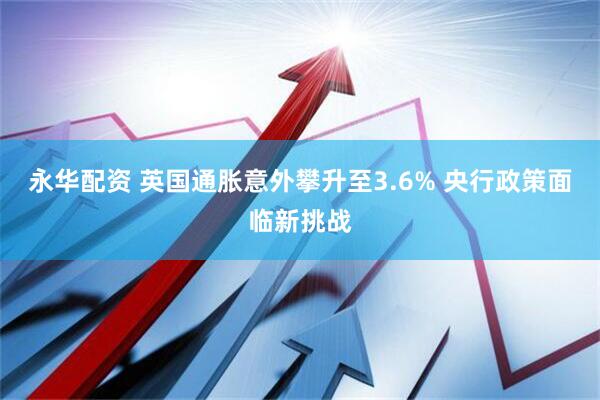 永华配资 英国通胀意外攀升至3.6% 央行政策面临新挑战