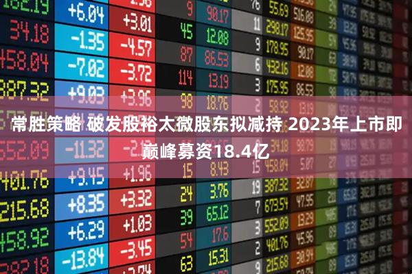 常胜策略 破发股裕太微股东拟减持 2023年上市即巅峰募资18.4亿