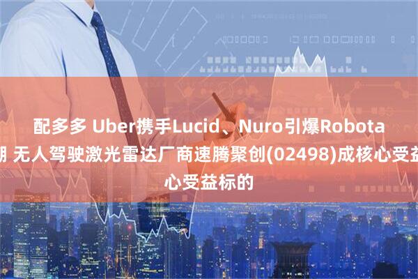 配多多 Uber携手Lucid、Nuro引爆Robotaxi热潮 无人驾驶激光雷达厂商速腾聚创(02498)成核心受益标的