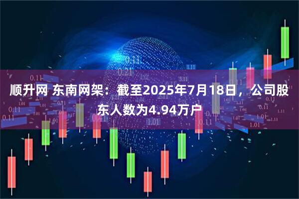 顺升网 东南网架：截至2025年7月18日，公司股东人数为4.94万户