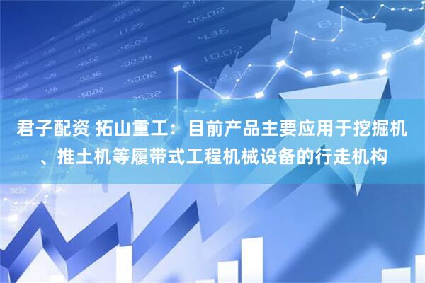 君子配资 拓山重工：目前产品主要应用于挖掘机、推土机等履带式工程机械设备的行走机构