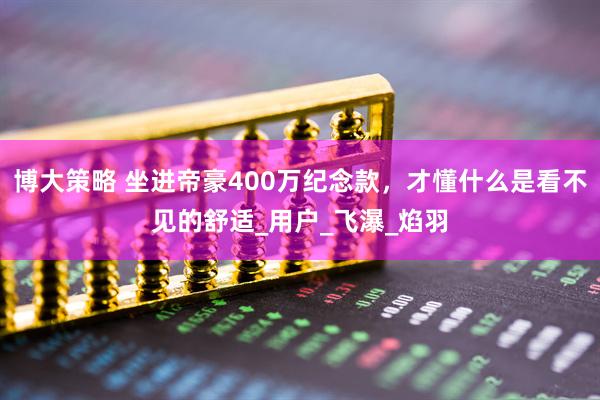 博大策略 坐进帝豪400万纪念款，才懂什么是看不见的舒适_用户_飞瀑_焰羽