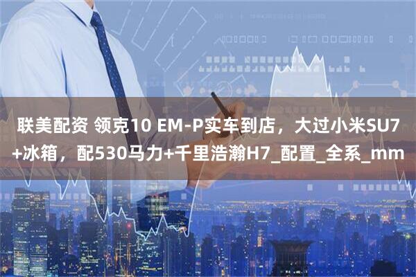 联美配资 领克10 EM-P实车到店，大过小米SU7+冰箱，配530马力+千里浩瀚H7_配置_全系_mm