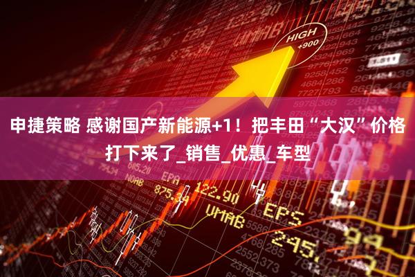 申捷策略 感谢国产新能源+1！把丰田“大汉”价格打下来了_销售_优惠_车型