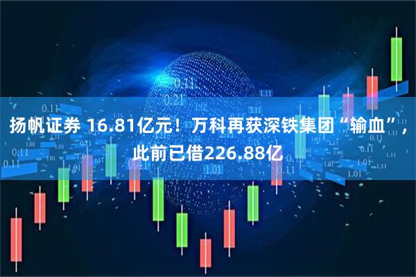 扬帆证券 16.81亿元！万科再获深铁集团“输血”，此前已借226.88亿