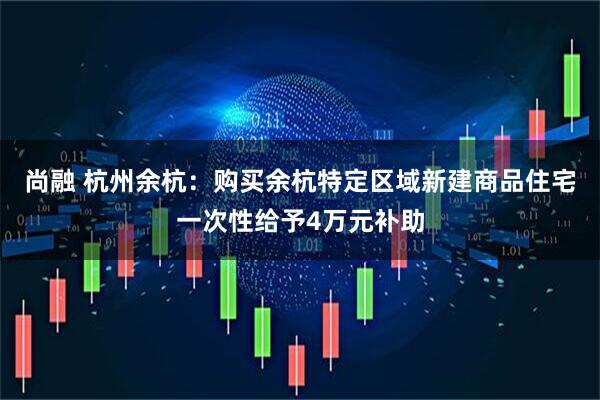 尚融 杭州余杭：购买余杭特定区域新建商品住宅一次性给予4万元补助